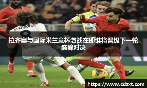 拉齐奥与国际米兰意杯激战在即谁将晋级下一轮巅峰对决